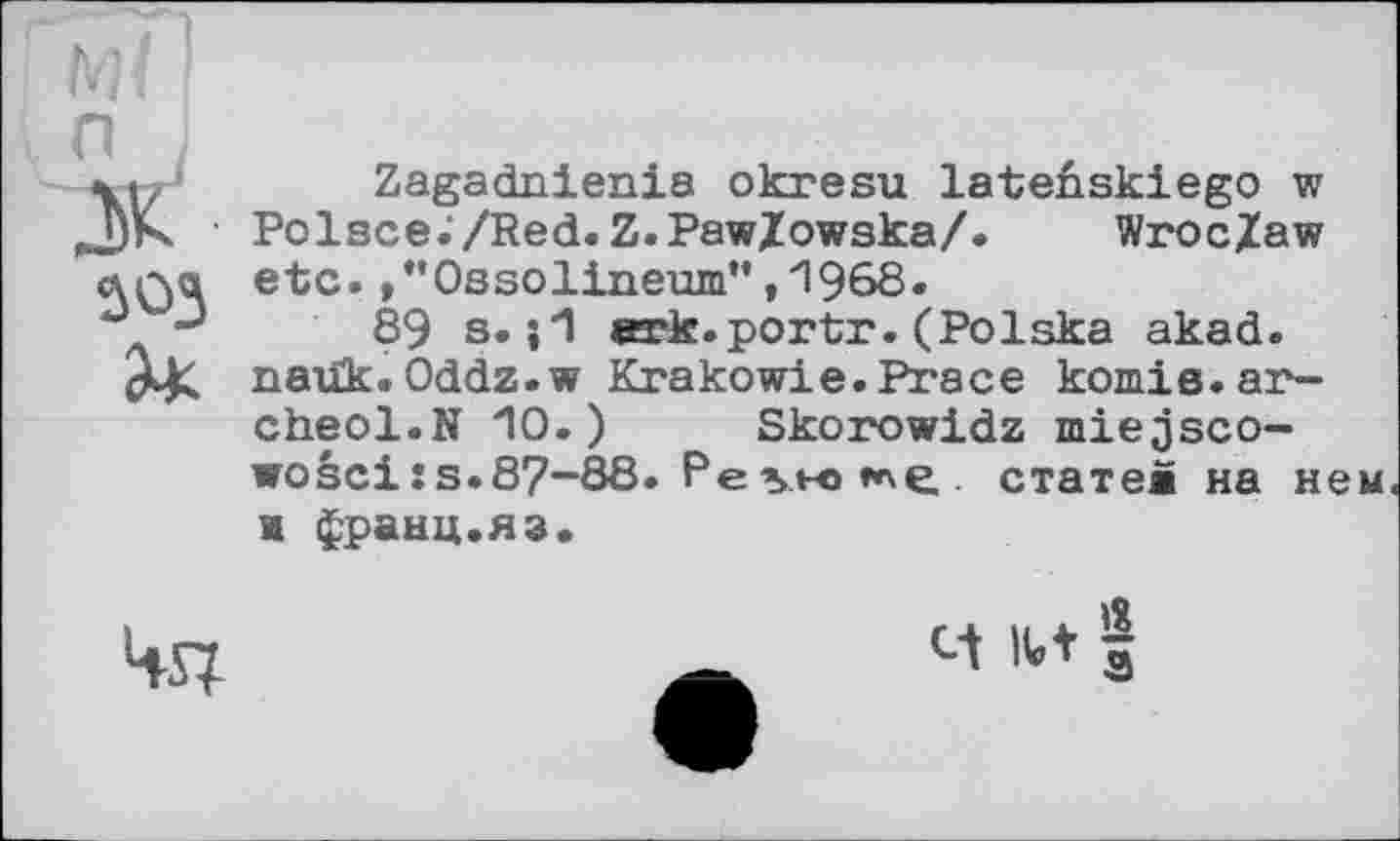 ﻿303 З*
Zagadnienia okresu lateûskiego w Polsce./Red.Z.Paw/owska/. Wroc/aw etc. ,*’0ssolineum”,1968.
89 s. ark.portr.(Polska akad. naük. Oddz.w Krakowie.Prace komie.ar-cheol.N 10.) Skorowidz miejsco-wosei:s.87—88. Pe vu» **\e. статей на нем и франц.яз.
4st
